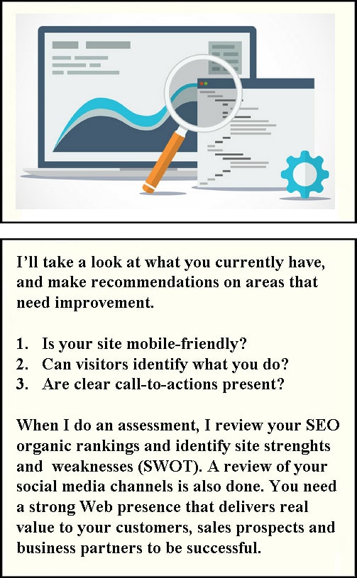 I’ll take a look at what you currently have and make recommendations on areas that need improvement. Is your site mobile-friendly? Can visitors identify what you do? Are clear call-to-actions present? When I do an assessment, I review your SEO organic rankings and identify site strenghts and weaknesses (SWOT). A review of your social media channels is also done. You need a strong Web presence that delivers real value to your customers, sales prospects and business partners to be successful.