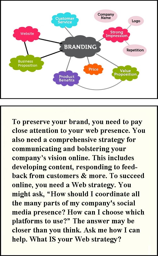 o preserve your brand, you need to pay close attention to your web presence. You also need a comprehensive strategy for communicating and bolstering your company’s vision online. This includes developing content, responding to feedback from customers & more. To succeed online, you need a Web strategy. You might ask, “How should I coordinate all the many parts of my company's social media presence? How can I choose which platforms to use?” The answer may be closer than you think. Ask me how I can help. What is your Web strategy?