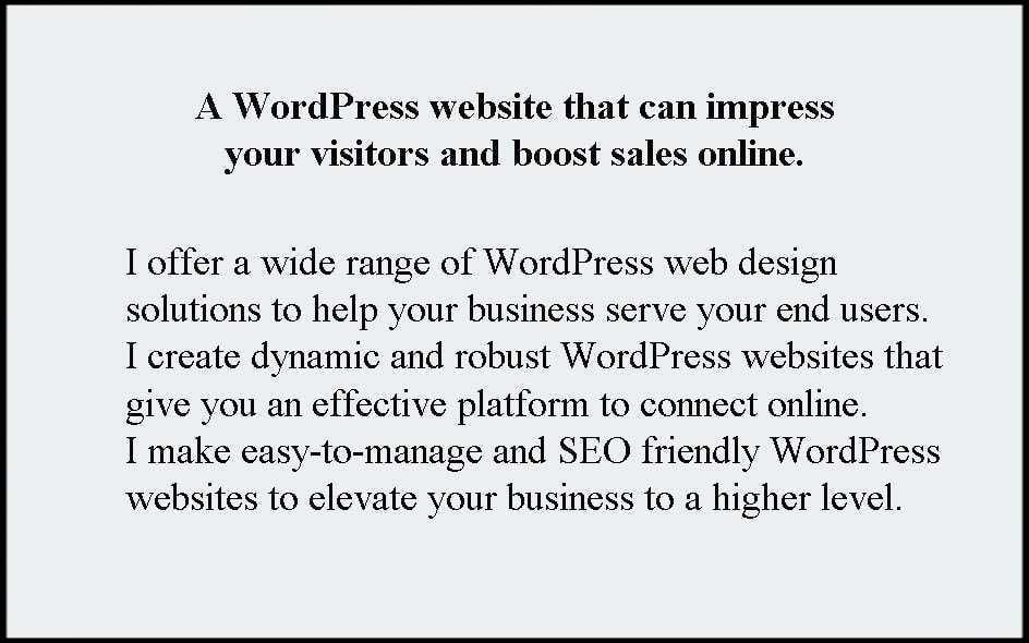A WordPress website can impress your visitors and boost sales online. I offer a wide range of WordPress web design solutions to help your business serve your end users; I create dynamic and robust WordPress websites that give you an effective platform to connect online. I make easy-to-manage and SEO friendly WordPress websites to elevate your business to a higher level.