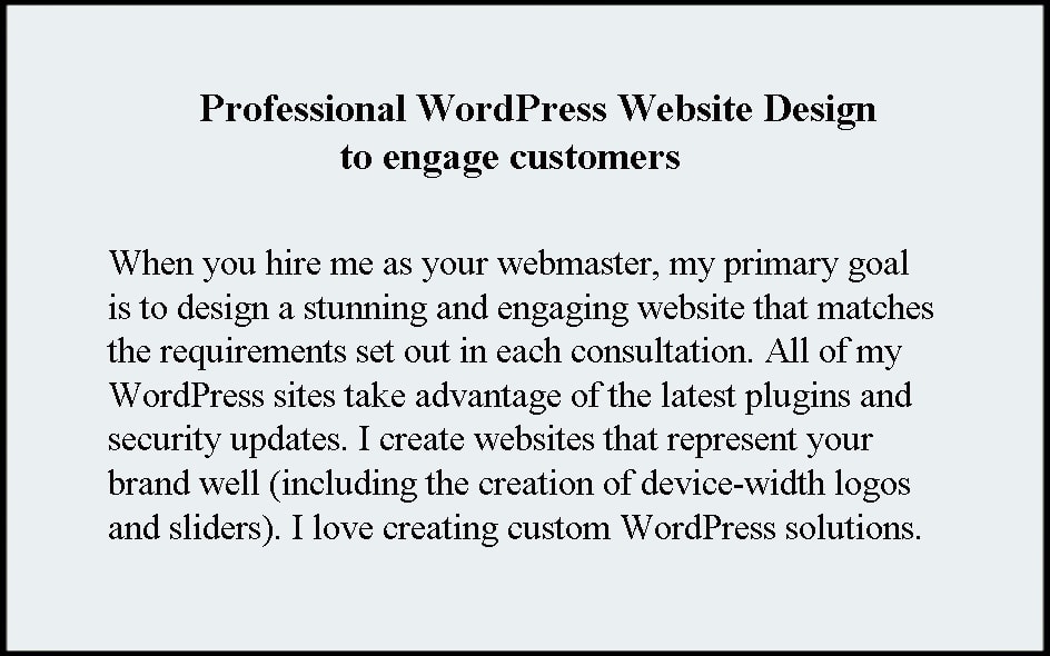 Professional WordPress Website Design to engage customers. When you hire me as your webmaster, my primary goal is to design a stunning and engaging website that matches the requirements set out in each consultation. All of my WordPress sites take advantage of the latest plugins and security updates. I create websites that represent your brand well (including the creation of device- width logos and sliders). I love creating custom WordPress web design solutions.